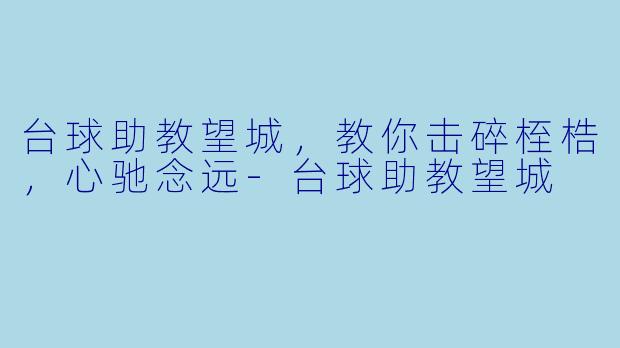 台球助教望城，教你击碎桎梏，心驰念远-台球助教望城