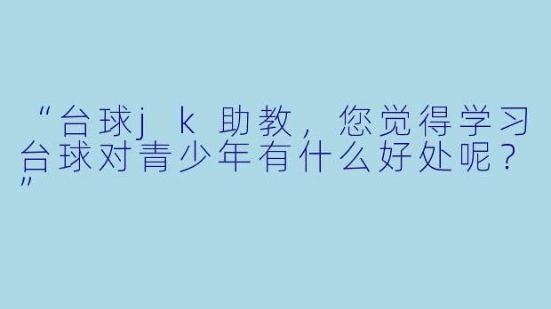 “台球jk助教，您觉得学习台球对青少年有什么好处呢？”