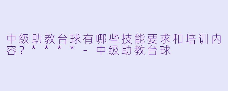中级助教台球有哪些技能要求和培训内容?****