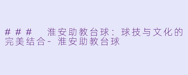 ### 淮安助教台球：球技与文化的完美结合-淮安助教台球