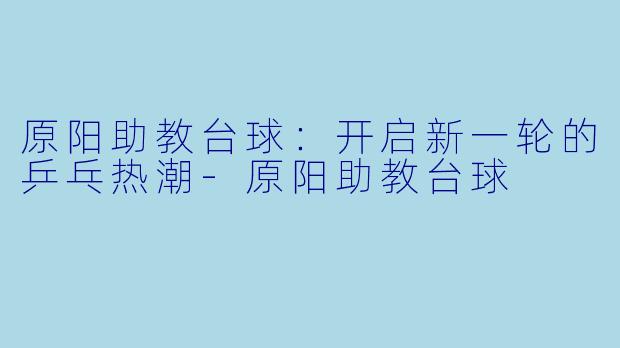 原阳助教台球：开启新一轮的乒乓热潮-原阳助教台球