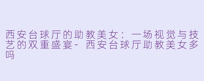 西安台球厅的助教美女：一场视觉与技艺的双重盛宴-西安台球厅助教美女多吗