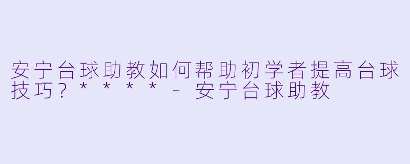 安宁台球助教如何帮助初学者提高台球技巧?****