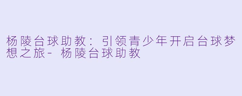 杨陵台球助教：引领青少年开启台球梦想之旅-杨陵台球助教