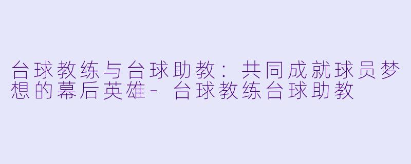 台球教练与台球助教：共同成就球员梦想的幕后英雄-台球教练台球助教
