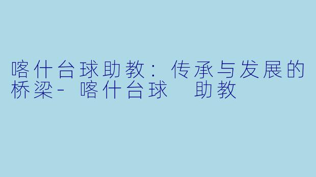 喀什台球助教：传承与发展的桥梁-喀什台球 助教