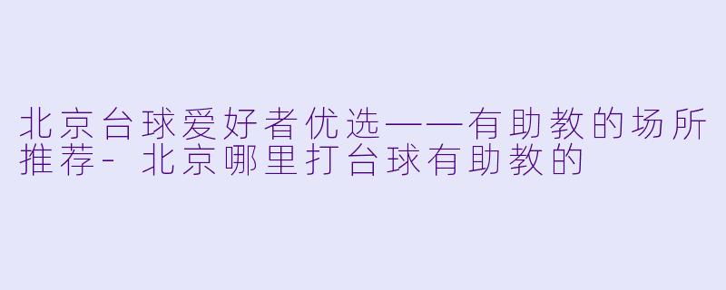 北京台球爱好者优选——有助教的场所推荐-北京哪里打台球有助教的