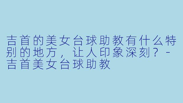 吉首的美女台球助教有什么特别的地方，让人印象深刻？