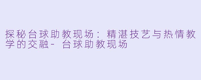 探秘台球助教现场：精湛技艺与热情教学的交融-台球助教现场