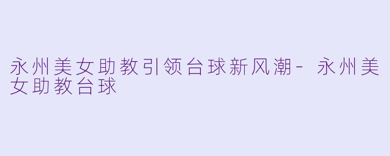 永州美女助教引领台球新风潮-永州美女助教台球