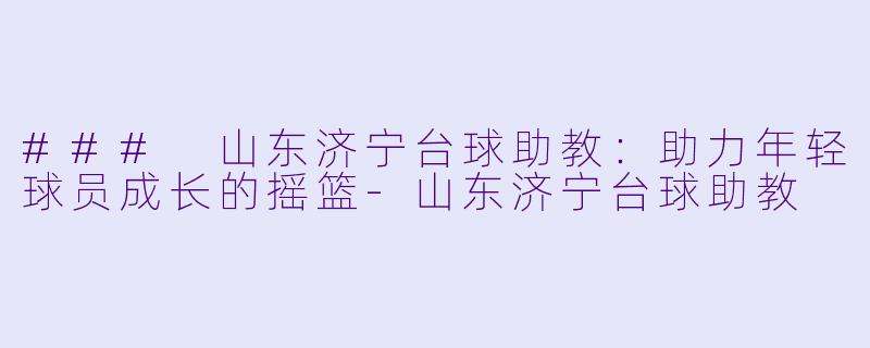 ### 山东济宁台球助教：助力年轻球员成长的摇篮-山东济宁台球助教