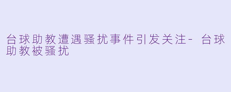 台球助教遭遇骚扰事件引发关注-台球助教被骚扰
