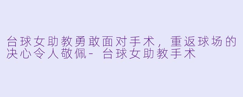 台球女助教勇敢面对手术，重返球场的决心令人敬佩-台球女助教手术