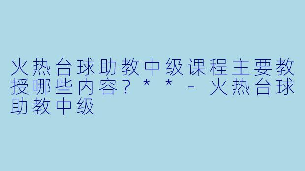 火热台球助教中级课程主要教授哪些内容?**