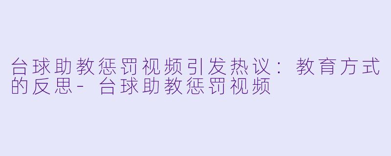 台球助教惩罚视频引发热议：教育方式的反思-台球助教惩罚视频