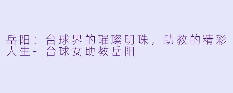 岳阳：台球界的璀璨明珠，助教的精彩人生-台球女助教岳阳