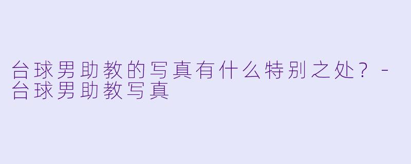 台球男助教的写真有什么特别之处？-台球男助教写真