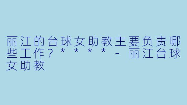 丽江的台球女助教主要负责哪些工作？****-丽江台球女助教