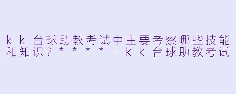 kk台球助教考试中主要考察哪些技能和知识?****