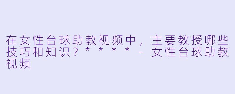 在女性台球助教视频中,主要教授哪些技巧和知识?****