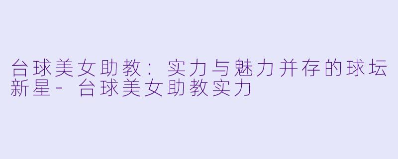 台球美女助教：实力与魅力并存的球坛新星-台球美女助教实力