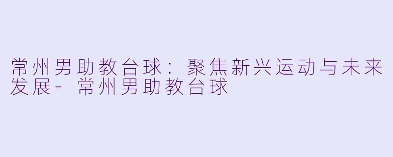 常州男助教台球：聚焦新兴运动与未来发展-常州男助教台球