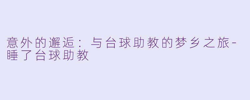 意外的邂逅：与台球助教的梦乡之旅-睡了台球助教