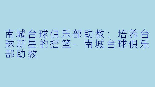 南城台球俱乐部助教：培养台球新星的摇篮-南城台球俱乐部助教