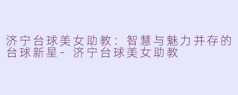 济宁台球美女助教：智慧与魅力并存的台球新星-济宁台球美女助教
