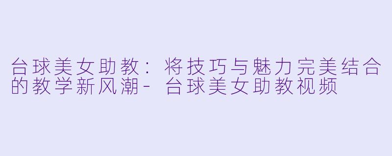 台球美女助教：将技巧与魅力完美结合的教学新风潮-台球美女助教视频