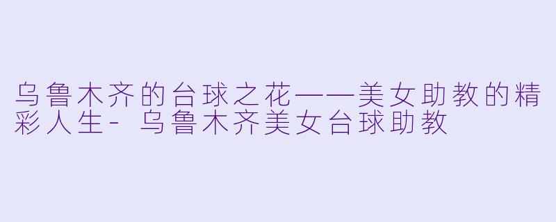 乌鲁木齐的台球之花——美女助教的精彩人生-乌鲁木齐美女台球助教