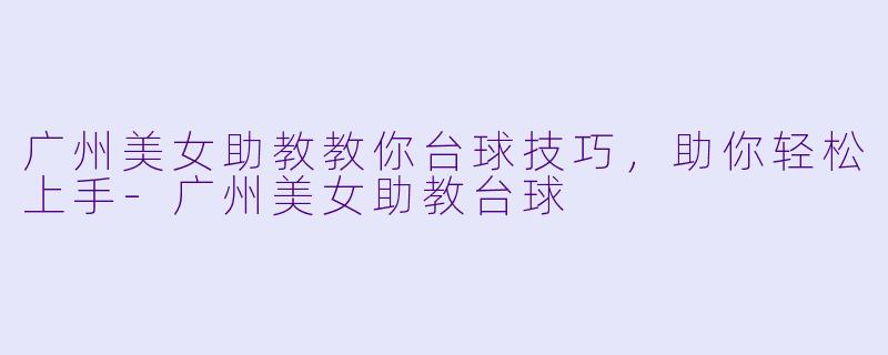 广州美女助教教你台球技巧，助你轻松上手-广州美女助教台球