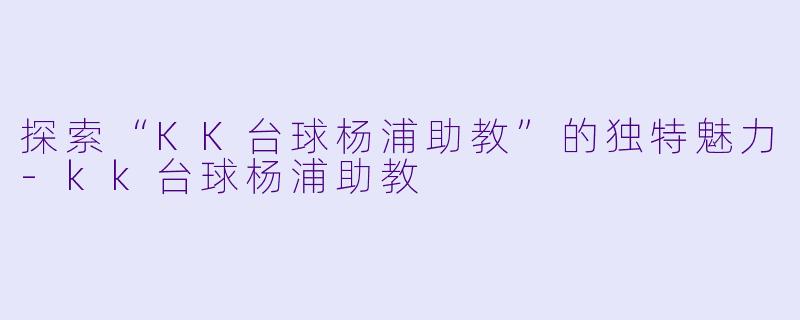 探索“KK台球杨浦助教”的独特魅力-kk台球杨浦助教