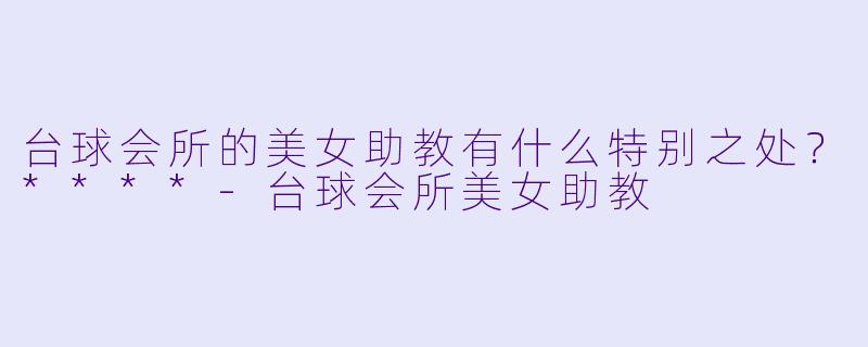 台球会所的美女助教有什么特别之处？****-台球会所美女助教