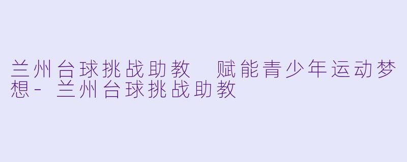 兰州台球挑战助教 赋能青少年运动梦想-兰州台球挑战助教