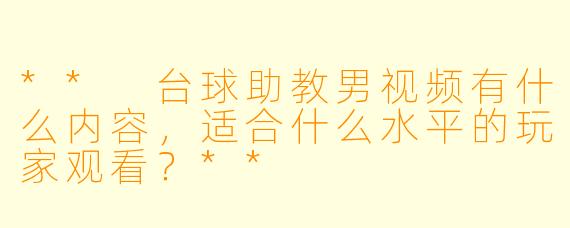 ** 台球助教男视频有什么内容,适合什么水平的玩家观看?**