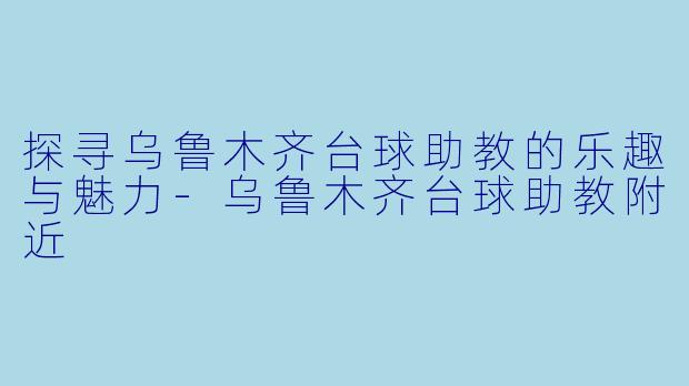 探寻乌鲁木齐台球助教的乐趣与魅力-乌鲁木齐台球助教附近