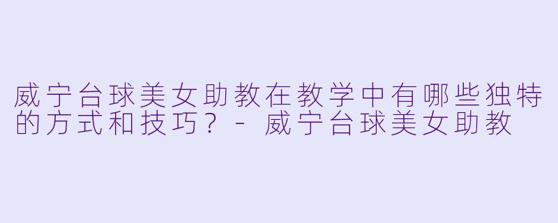 威宁台球美女助教在教学中有哪些独特的方式和技巧?
