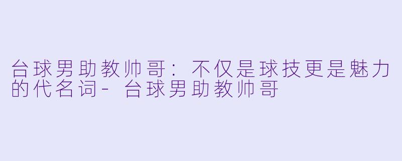 台球男助教帅哥：不仅是球技更是魅力的代名词-台球男助教帅哥