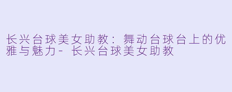 长兴台球美女助教：舞动台球台上的优雅与魅力-长兴台球美女助教