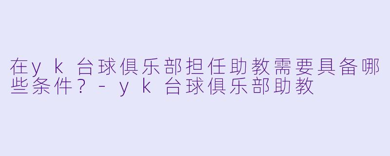 在yk台球俱乐部担任助教需要具备哪些条件？-yk台球俱乐部助教