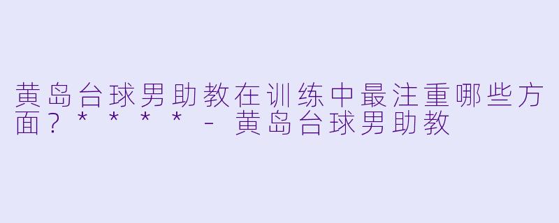 黄岛台球男助教在训练中最注重哪些方面？****-黄岛台球男助教