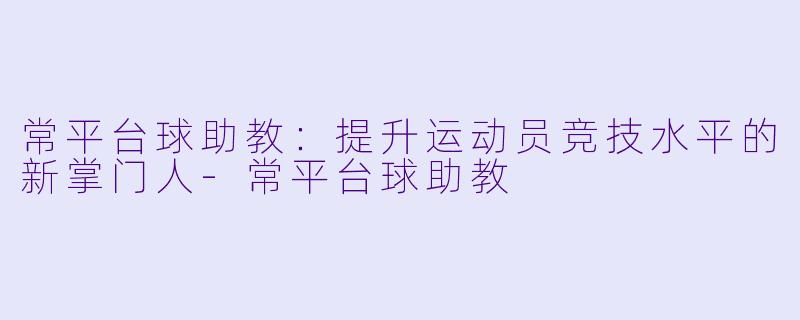 常平台球助教：提升运动员竞技水平的新掌门人-常平台球助教