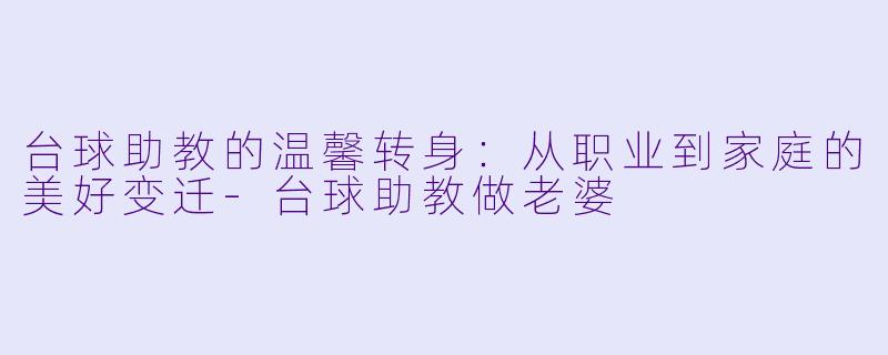 台球助教的温馨转身：从职业到家庭的美好变迁-台球助教做老婆