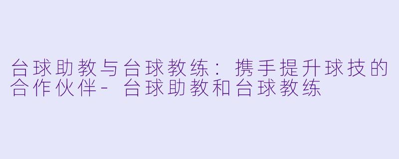 台球助教与台球教练：携手提升球技的合作伙伴-台球助教和台球教练