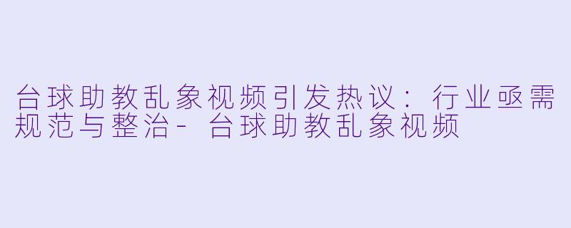 台球助教乱象视频引发热议：行业亟需规范与整治-台球助教乱象视频