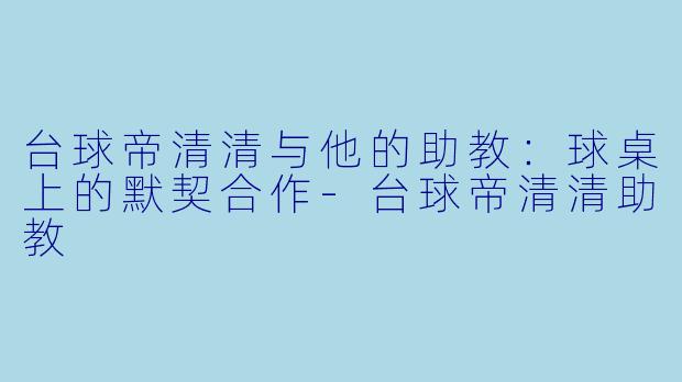 台球帝清清与他的助教：球桌上的默契合作-台球帝清清助教