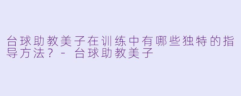 台球助教美子在训练中有哪些独特的指导方法？-台球助教美子
