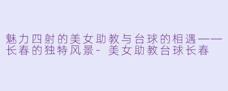 魅力四射的美女助教与台球的相遇——长春的独特风景-美女助教台球长春