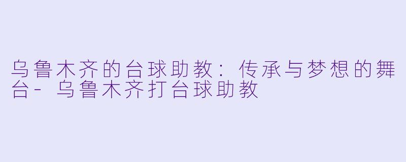 乌鲁木齐的台球助教：传承与梦想的舞台-乌鲁木齐打台球助教